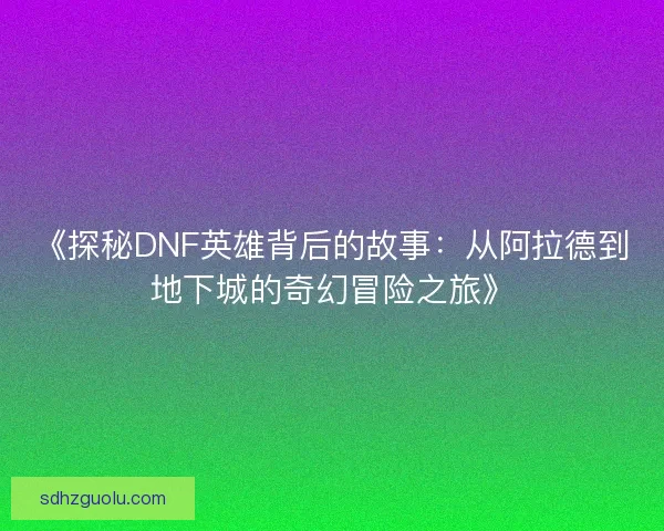 《探秘DNF英雄背后的故事：从阿拉德到地下城的奇幻冒险之旅》
