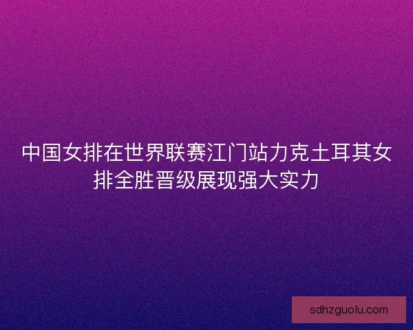 中国女排在世界联赛江门站力克土耳其女排全胜晋级展现强大实力