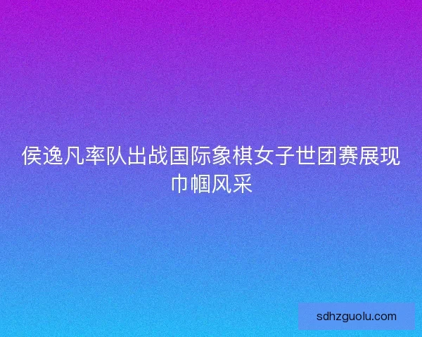侯逸凡率队出战国际象棋女子世团赛展现巾帼风采