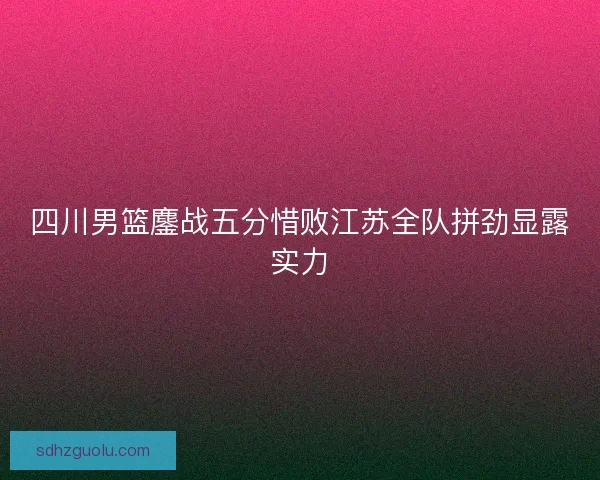 四川男篮鏖战五分惜败江苏全队拼劲显露实力