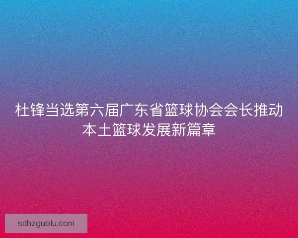 杜锋当选第六届广东省篮球协会会长推动本土篮球发展新篇章