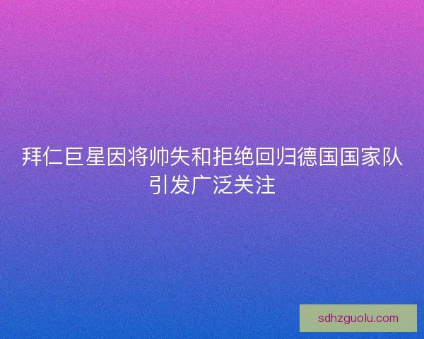 拜仁巨星因将帅失和拒绝回归德国国家队引发广泛关注