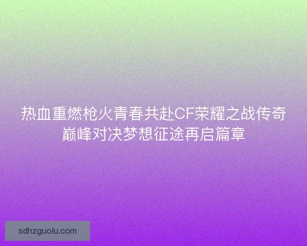 热血重燃枪火青春共赴CF荣耀之战传奇巅峰对决梦想征途再启篇章