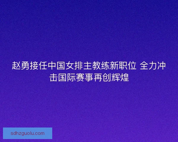 赵勇接任中国女排主教练新职位 全力冲击国际赛事再创辉煌