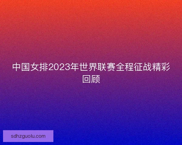 中国女排2023年世界联赛全程征战精彩回顾